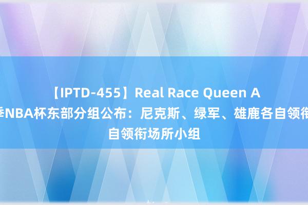 【IPTD-455】Real Race Queen AYA 新赛季NBA杯东部分组公布：尼克斯、绿军、雄鹿各自领衔场所小组