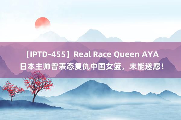 【IPTD-455】Real Race Queen AYA 日本主帅曾表态复仇中国女篮，未能遂愿！