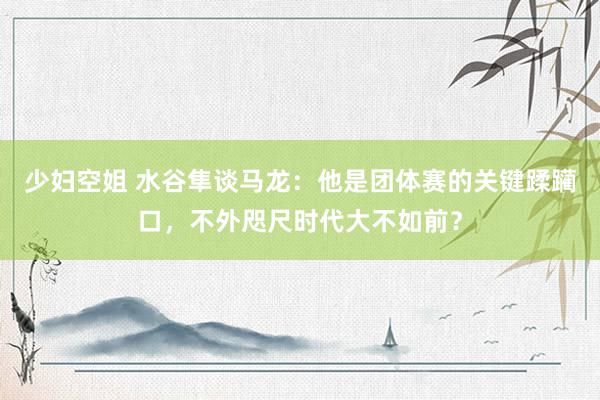 少妇空姐 水谷隼谈马龙：他是团体赛的关键蹂躏口，不外咫尺时代大不如前？