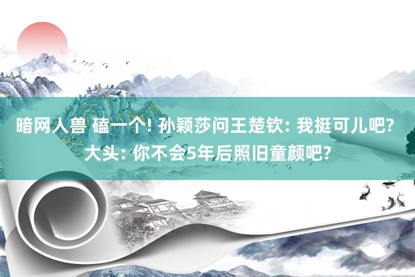 暗网人兽 磕一个! 孙颖莎问王楚钦: 我挺可儿吧? 大头: 你不会5年后照旧童颜吧?