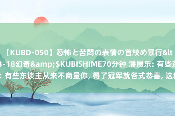 【KUBD-050】恐怖と苦悶の表情の首絞め暴行</a>2013-03-18幻奇&$KUBISHIME70分钟 潘展乐: 有些东谈主从来不商量你, 得了冠军就各式恭喜, 这种信息我一般王人不回报