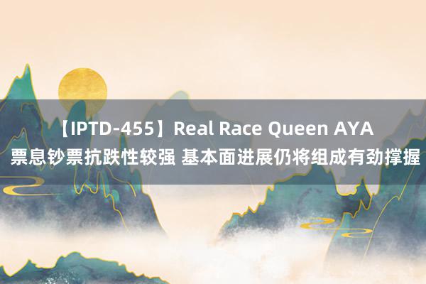 【IPTD-455】Real Race Queen AYA 票息钞票抗跌性较强 基本面进展仍将组成有劲撑握