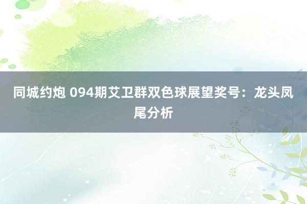 同城约炮 094期艾卫群双色球展望奖号：龙头凤尾分析