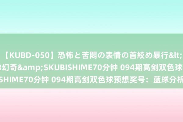 【KUBD-050】恐怖と苦悶の表情の首絞め暴行</a>2013-03-18幻奇&$KUBISHIME70分钟 094期高剑双色球预想奖号：蓝球分析