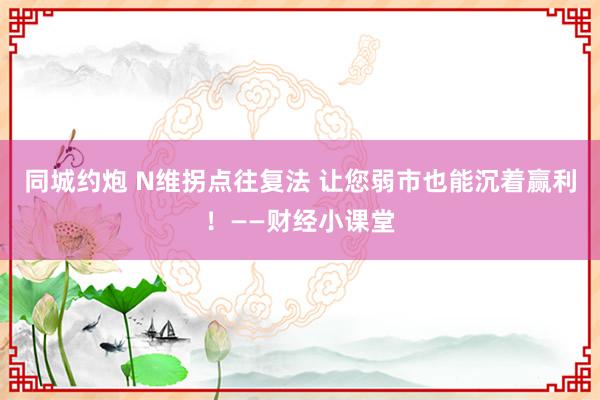 同城约炮 N维拐点往复法 让您弱市也能沉着赢利！——财经小课堂