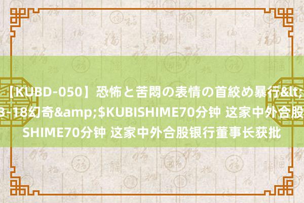 【KUBD-050】恐怖と苦悶の表情の首絞め暴行</a>2013-03-18幻奇&$KUBISHIME70分钟 这家中外合股银行董事长获批