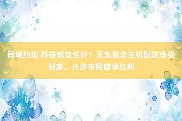 同城约炮 科技蜕变生计！无东说念主机配送净菜到家，长沙市民首享红利