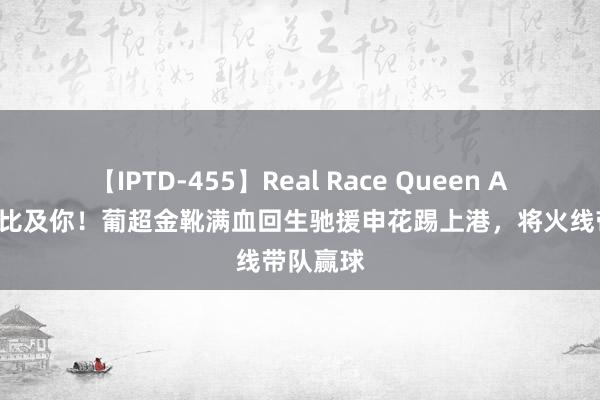 【IPTD-455】Real Race Queen AYA 终于比及你！葡超金靴满血回生驰援申花踢上港，将火线带队赢球