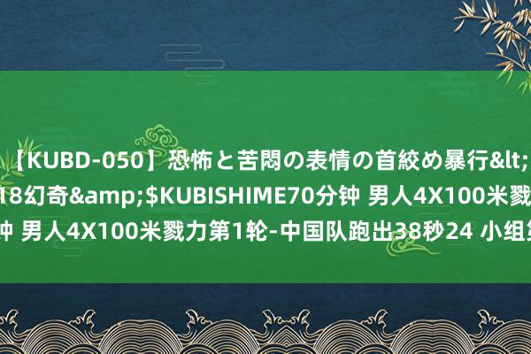 【KUBD-050】恐怖と苦悶の表情の首絞め暴行</a>2013-03-18幻奇&$KUBISHIME70分钟 男人4X100米戮力第1轮-中国队跑出38秒24 小组第一晋级决赛