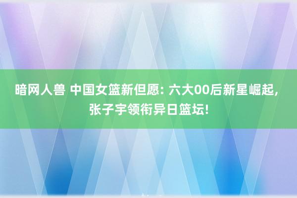 暗网人兽 中国女篮新但愿: 六大00后新星崛起, 张子宇领衔异日篮坛!