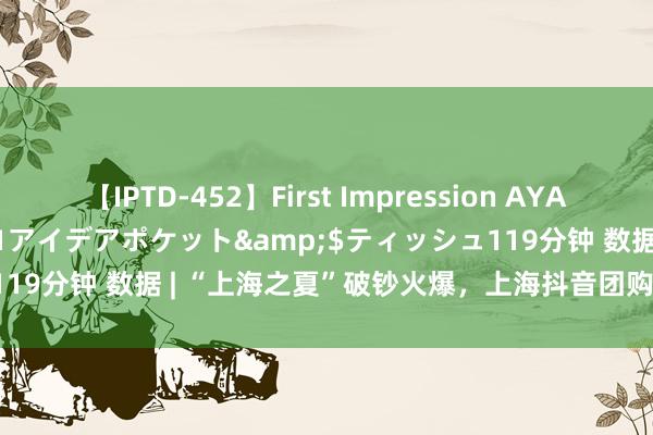 【IPTD-452】First Impression AYA</a>2009-05-01アイデアポケット&$ティッシュ119分钟 数据 | “上海之夏”破钞火爆，上海抖音团购破钞环比增长92%