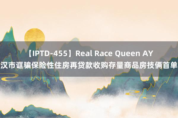 【IPTD-455】Real Race Queen AYA 武汉市诓骗保险性住房再贷款收购存量商品房技俩首单落地