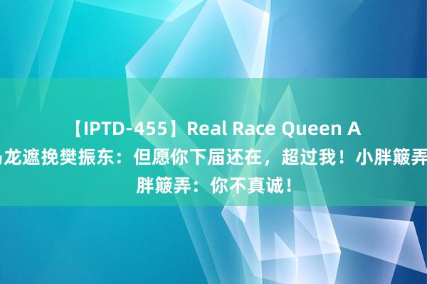 【IPTD-455】Real Race Queen AYA 泪目！马龙遮挽樊振东：但愿你下届还在，超过我！小胖簸弄：你不真诚！