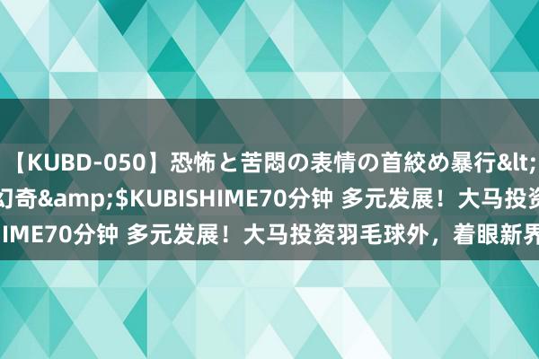 【KUBD-050】恐怖と苦悶の表情の首絞め暴行</a>2013-03-18幻奇&$KUBISHIME70分钟 多元发展！大马投资羽毛球外，着眼新界限