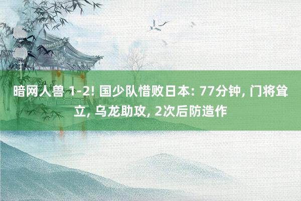 暗网人兽 1-2! 国少队惜败日本: 77分钟, 门将耸立, 乌龙助攻, 2次后防造作