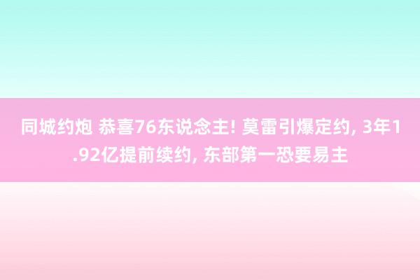 同城约炮 恭喜76东说念主! 莫雷引爆定约, 3年1.92亿提前续约, 东部第一恐要易主