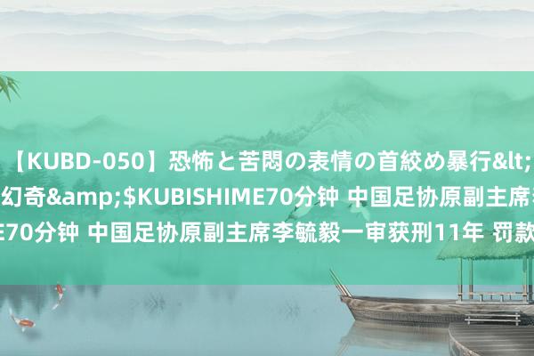 【KUBD-050】恐怖と苦悶の表情の首絞め暴行</a>2013-03-18幻奇&$KUBISHIME70分钟 中国足协原副主席李毓毅一审获刑11年 罚款100万