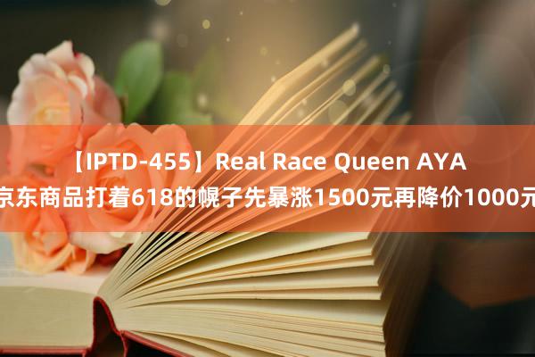 【IPTD-455】Real Race Queen AYA 京东商品打着618的幌子先暴涨1500元再降价1000元