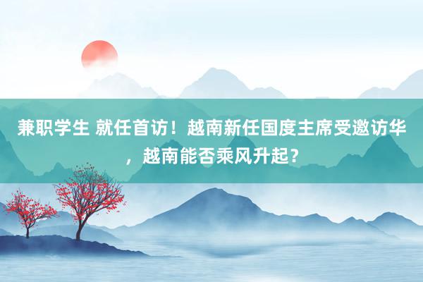 兼职学生 就任首访！越南新任国度主席受邀访华，越南能否乘风升起？