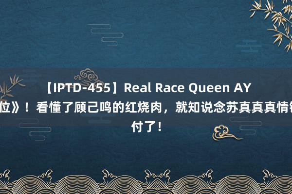 【IPTD-455】Real Race Queen AYA 《错位》！看懂了顾己鸣的红烧肉，就知说念苏真真真情错付了！