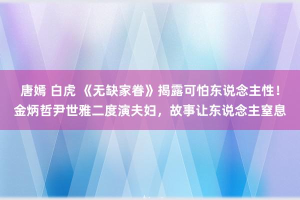 唐嫣 白虎 《无缺家眷》揭露可怕东说念主性！金炳哲尹世雅二度演夫妇，故事让东说念主窒息