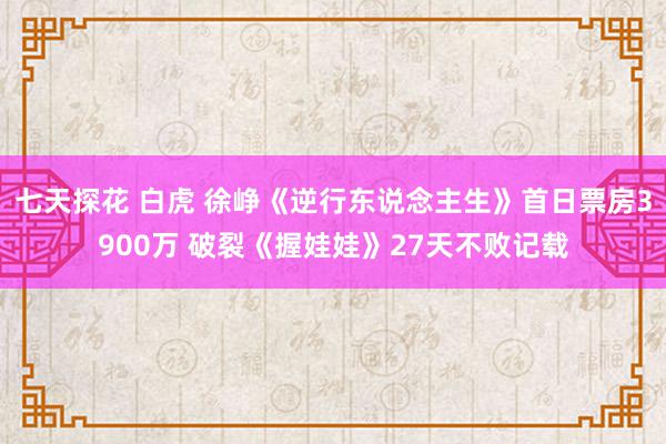 七天探花 白虎 徐峥《逆行东说念主生》首日票房3900万 破裂《握娃娃》27天不败记载