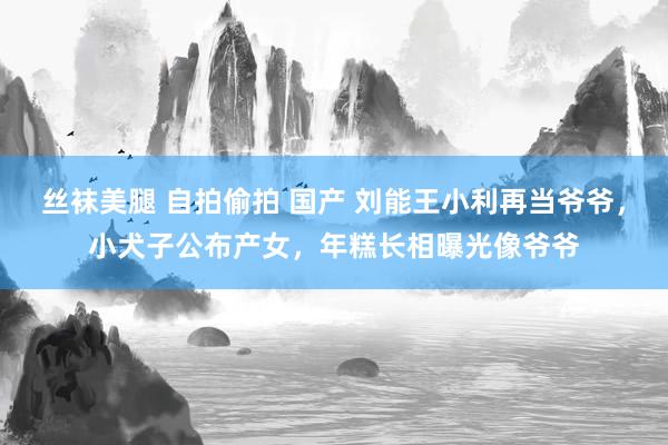 丝袜美腿 自拍偷拍 国产 刘能王小利再当爷爷，小犬子公布产女，年糕长相曝光像爷爷