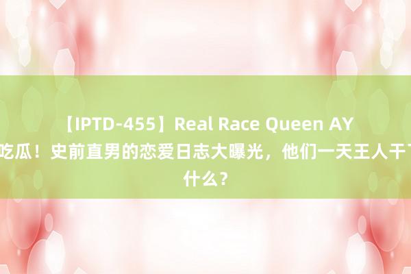 【IPTD-455】Real Race Queen AYA 快来吃瓜！史前直男的恋爱日志大曝光，他们一天王人干了什么？