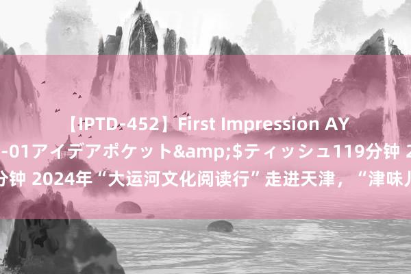 【IPTD-452】First Impression AYA</a>2009-05-01アイデアポケット&$ティッシュ119分钟 2024年“大运河文化阅读行”走进天津，“津味儿”东谈主文之旅独具魔力