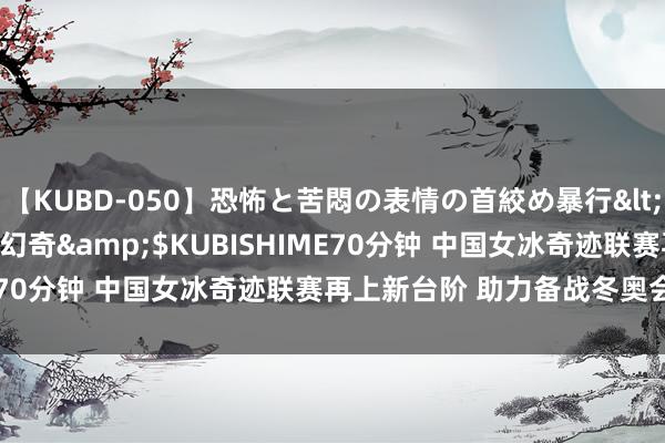 【KUBD-050】恐怖と苦悶の表情の首絞め暴行</a>2013-03-18幻奇&$KUBISHIME70分钟 中国女冰奇迹联赛再上新台阶 助力备战冬奥会落第赛