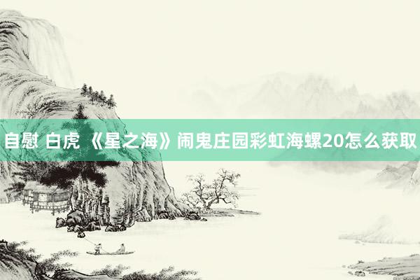 自慰 白虎 《星之海》闹鬼庄园彩虹海螺20怎么获取