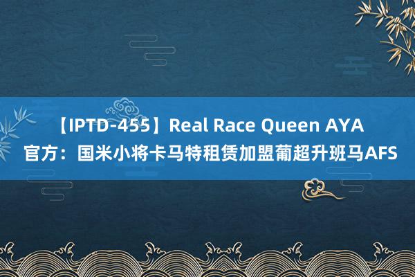 【IPTD-455】Real Race Queen AYA 官方：国米小将卡马特租赁加盟葡超升班马AFS