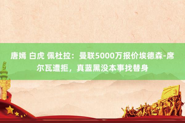 唐嫣 白虎 佩杜拉：曼联5000万报价埃德森-席尔瓦遭拒，真蓝黑没本事找替身