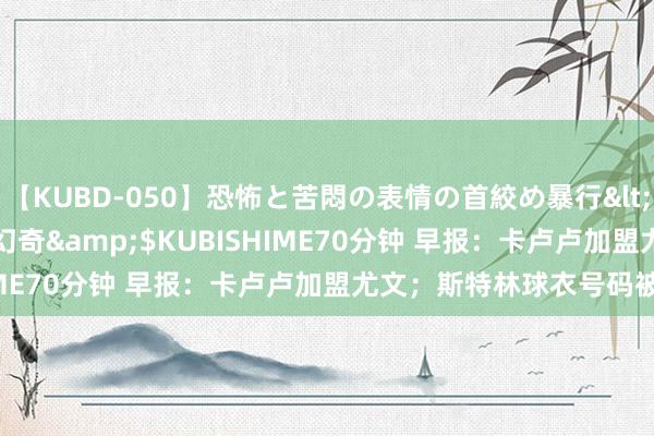 【KUBD-050】恐怖と苦悶の表情の首絞め暴行</a>2013-03-18幻奇&$KUBISHIME70分钟 早报：卡卢卢加盟尤文；斯特林球衣号码被掳掠