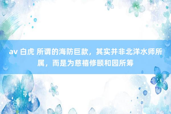 av 白虎 所谓的海防巨款，其实并非北洋水师所属，而是为慈禧修颐和园所筹