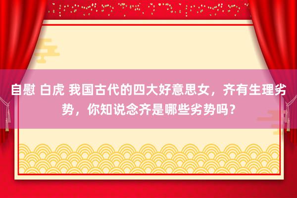 自慰 白虎 我国古代的四大好意思女，齐有生理劣势，你知说念齐是哪些劣势吗？