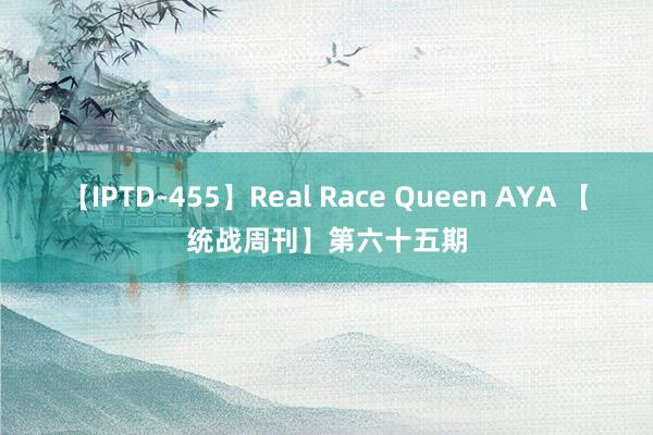 【IPTD-455】Real Race Queen AYA 【统战周刊】第六十五期