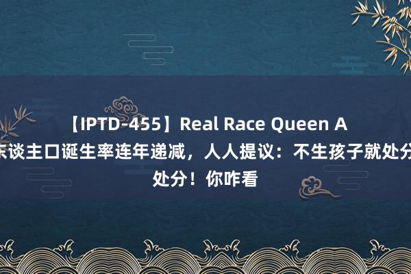 【IPTD-455】Real Race Queen AYA 我国东谈主口诞生率连年递减，人人提议：不生孩子就处分！你咋看