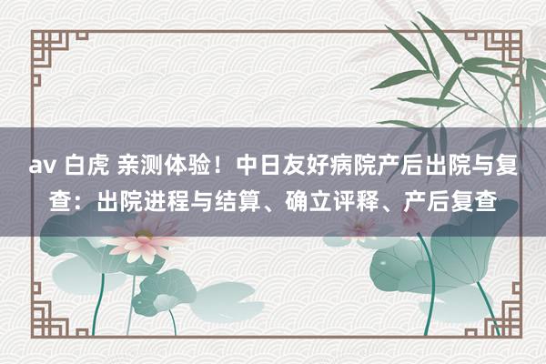 av 白虎 亲测体验！中日友好病院产后出院与复查：出院进程与结算、确立评释、产后复查