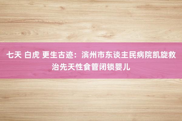 七天 白虎 更生古迹：滨州市东谈主民病院凯旋救治先天性食管闭锁婴儿