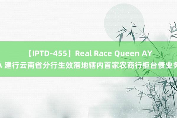 【IPTD-455】Real Race Queen AYA 建行云南省分行生效落地辖内首家农商行柜台债业务