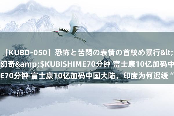 【KUBD-050】恐怖と苦悶の表情の首絞め暴行</a>2013-03-18幻奇&$KUBISHIME70分钟 富士康10亿加码中国大陆，印度为何迟缓“失宠”