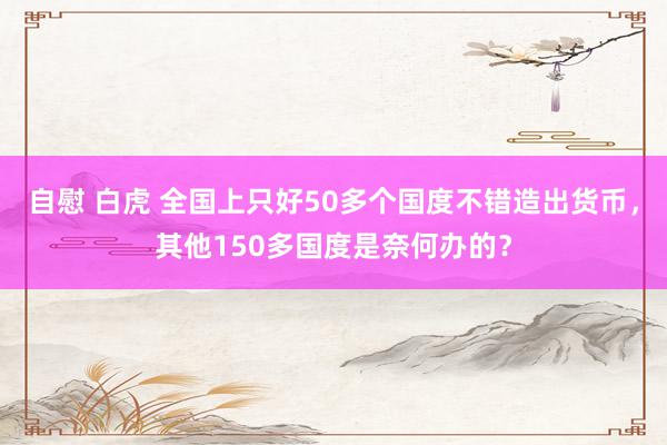 自慰 白虎 全国上只好50多个国度不错造出货币，其他150多国度是奈何办的？