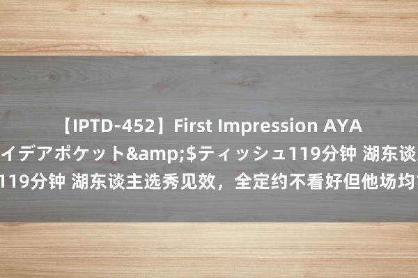 【IPTD-452】First Impression AYA</a>2009-05-01アイデアポケット&$ティッシュ119分钟 湖东谈主选秀见效，全定约不看好但他场均18+5+2终了价值！