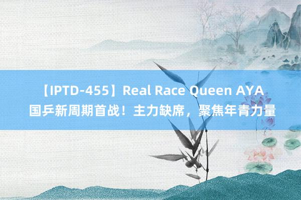 【IPTD-455】Real Race Queen AYA 国乒新周期首战！主力缺席，聚焦年青力量