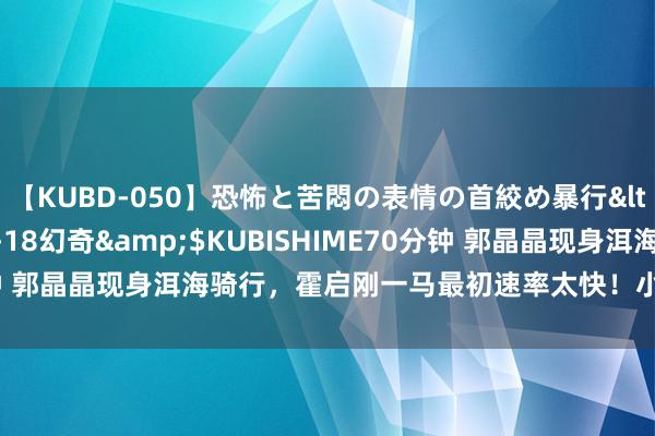 【KUBD-050】恐怖と苦悶の表情の首絞め暴行</a>2013-03-18幻奇&$KUBISHIME70分钟 郭晶晶现身洱海骑行，霍启刚一马最初速率太快！小男儿闹着要同业