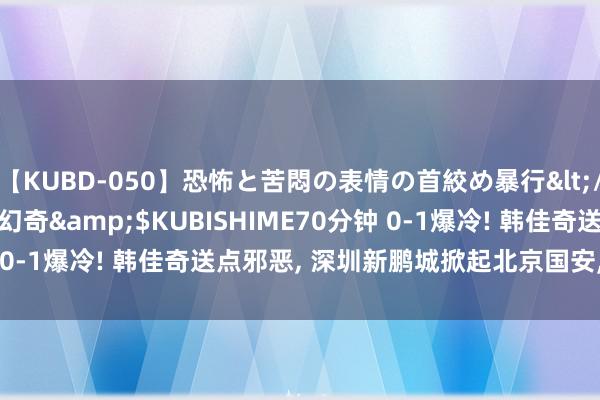 【KUBD-050】恐怖と苦悶の表情の首絞め暴行</a>2013-03-18幻奇&$KUBISHIME70分钟 0-1爆冷! 韩佳奇送点邪恶, 深圳新鹏城掀起北京国安, 无缘3连胜!