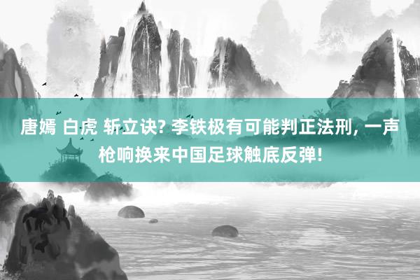 唐嫣 白虎 斩立诀? 李铁极有可能判正法刑, 一声枪响换来中国足球触底反弹!