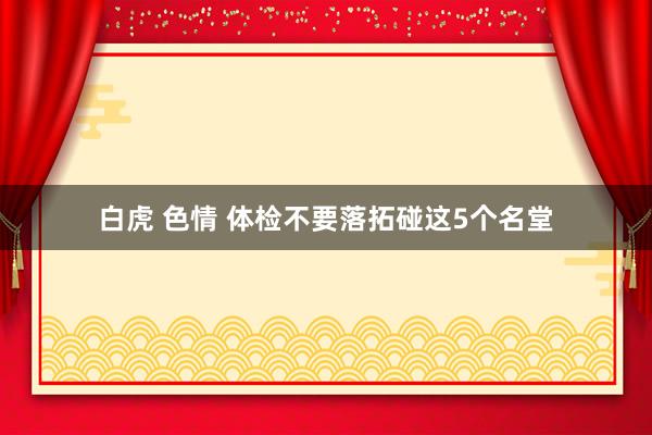 白虎 色情 体检不要落拓碰这5个名堂