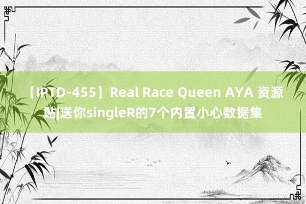 【IPTD-455】Real Race Queen AYA 资源贴|送你singleR的7个内置小心数据集